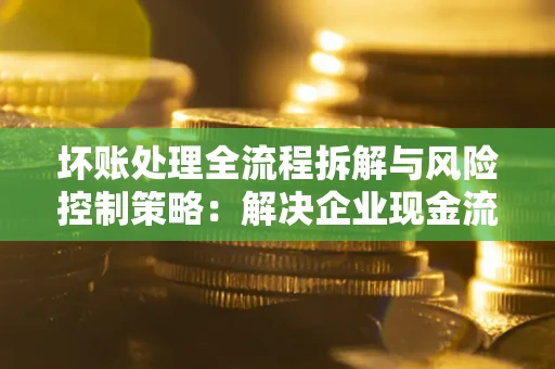 北京坏账处理全流程拆解与风险控制策略：解决企业现金流顽疾的实战指南