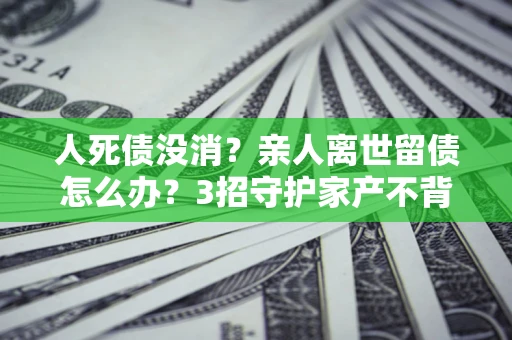 北京人死债没消？亲人离世留债怎么办？3招守护家产不背锅